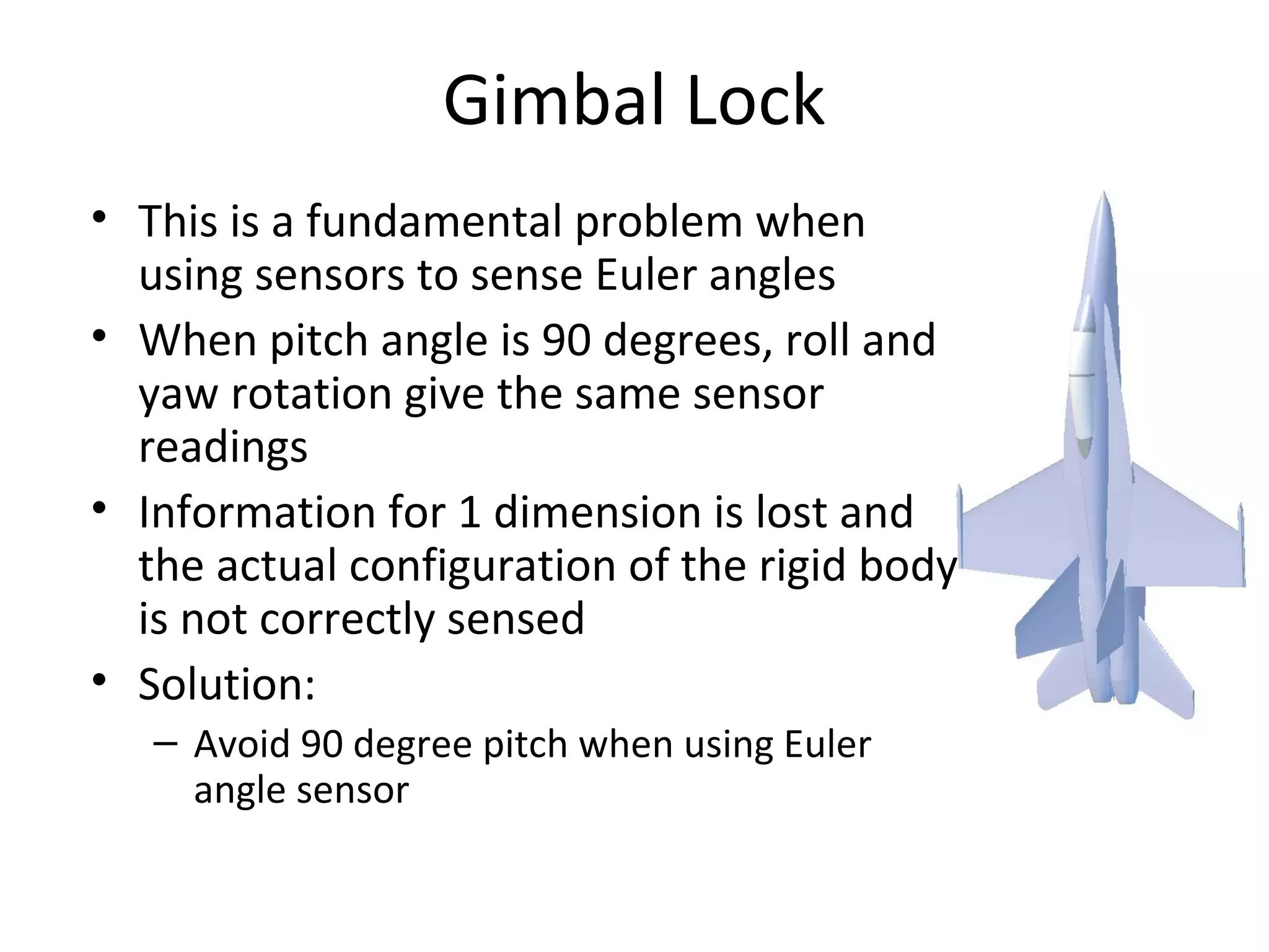 Gimbal Lock
• This is a fundamental problem when
using sensors to sense Euler angles
• When pitch angle is 90 degrees, roll and
yaw rotation give the same sensor
readings
• Information for 1 dimension is lost and
the actual configuration of the rigid body
is not correctly sensed
• Solution:
– Avoid 90 degree pitch when using Euler
angle sensor
 