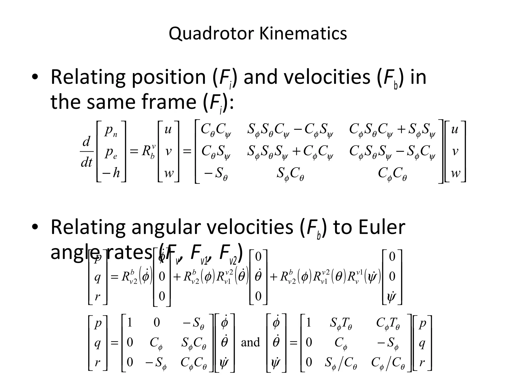 Quadrotor Kinematics




















−
−+
+−
=










=










− w
v
u
CCCSS
CSSSCCCSSSSC
SSCSCSCCSSCC
w
v
u
R
h
p
p
dt
d v
be
n
θφθφθ
ψφψθφψφψθφψθ
ψφψθφψφψθφψθ
( ) ( ) ( ) ( ) ( ) ( )




















−=






























−
−
=




















+










+










=










r
q
p
CCCS
SC
TCTS
CCS
CSC
S
r
q
p
RRRRRR
r
q
p
v
v
v
v
b
v
v
v
b
v
b
v
θφθφ
φφ
θφθφ
θφφ
θφφ
θ
ψ
θ
φ
ψ
θ
φ
ψ
ψθφθθφ
φ
φ
0
0
1
and
0
0
01
0
0
0
0
0
0 12
12
2
122










• Relating position (Fi) and velocities (Fb) in
the same frame (Fi):
• Relating angular velocities (Fb) to Euler
angle rates (Fv, Fv1, Fv2)
 