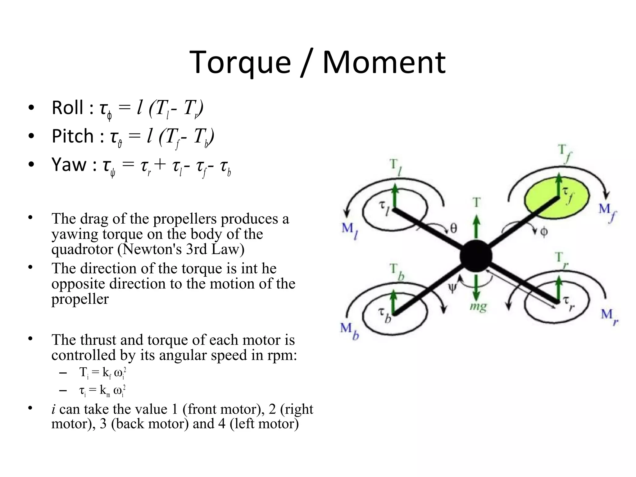Torque / Moment
• Roll : τϕ = l (Tl - Tr)
• Pitch : τθ = l (Tf- Tb)
• Yaw : τψ = τr+ τl- τf- τb
• The drag of the propellers produces a
yawing torque on the body of the
quadrotor (Newton's 3rd Law)
• The direction of the torque is int he
opposite direction to the motion of the
propeller
• The thrust and torque of each motor is
controlled by its angular speed in rpm:
– Ti = kf ωi
2
– τi = km ωi
2
• i can take the value 1 (front motor), 2 (right
motor), 3 (back motor) and 4 (left motor)
 