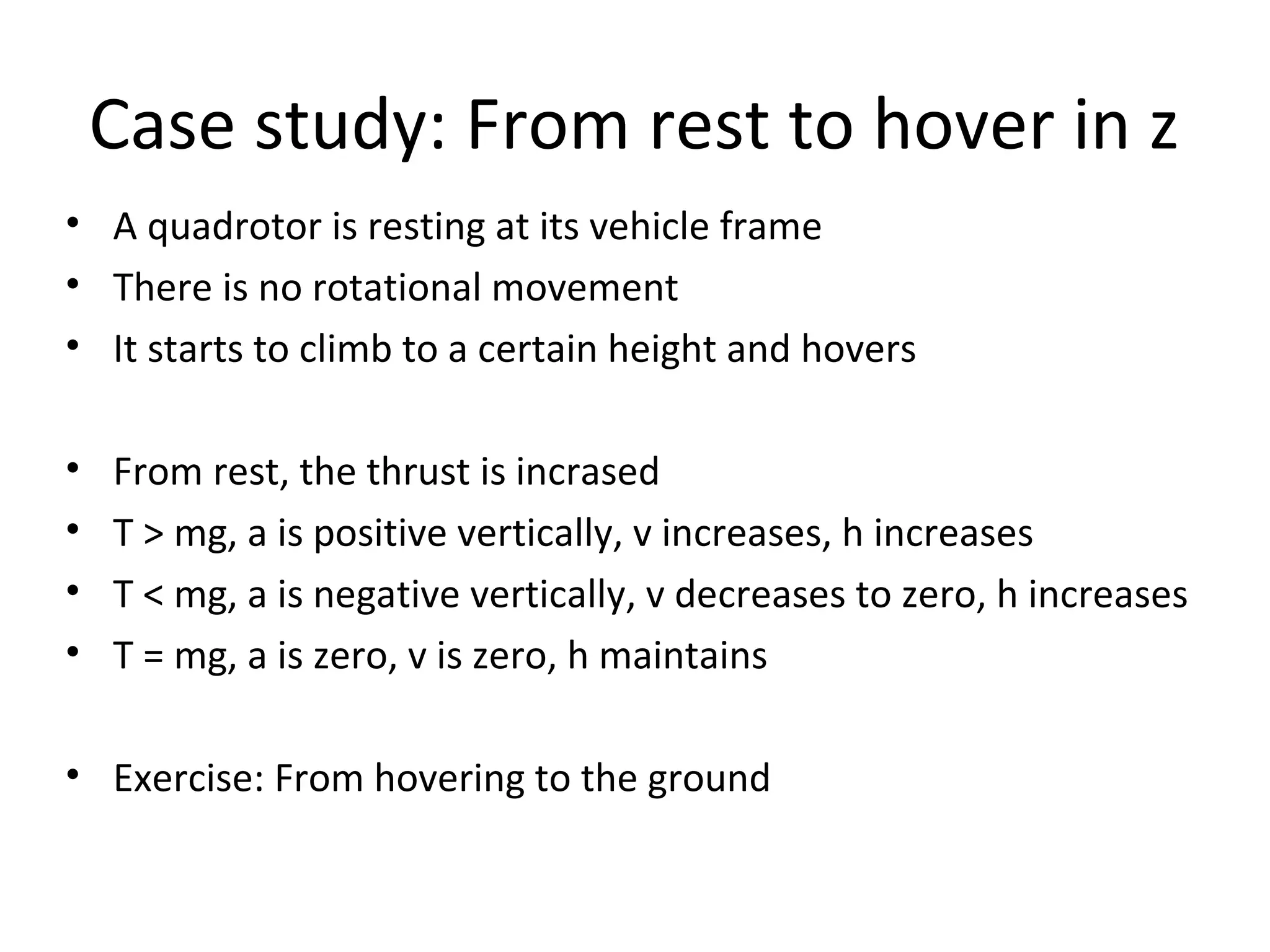 Case study: From rest to hover in z
• A quadrotor is resting at its vehicle frame
• There is no rotational movement
• It starts to climb to a certain height and hovers
• From rest, the thrust is incrased
• T > mg, a is positive vertically, v increases, h increases
• T < mg, a is negative vertically, v decreases to zero, h increases
• T = mg, a is zero, v is zero, h maintains
• Exercise: From hovering to the ground
 