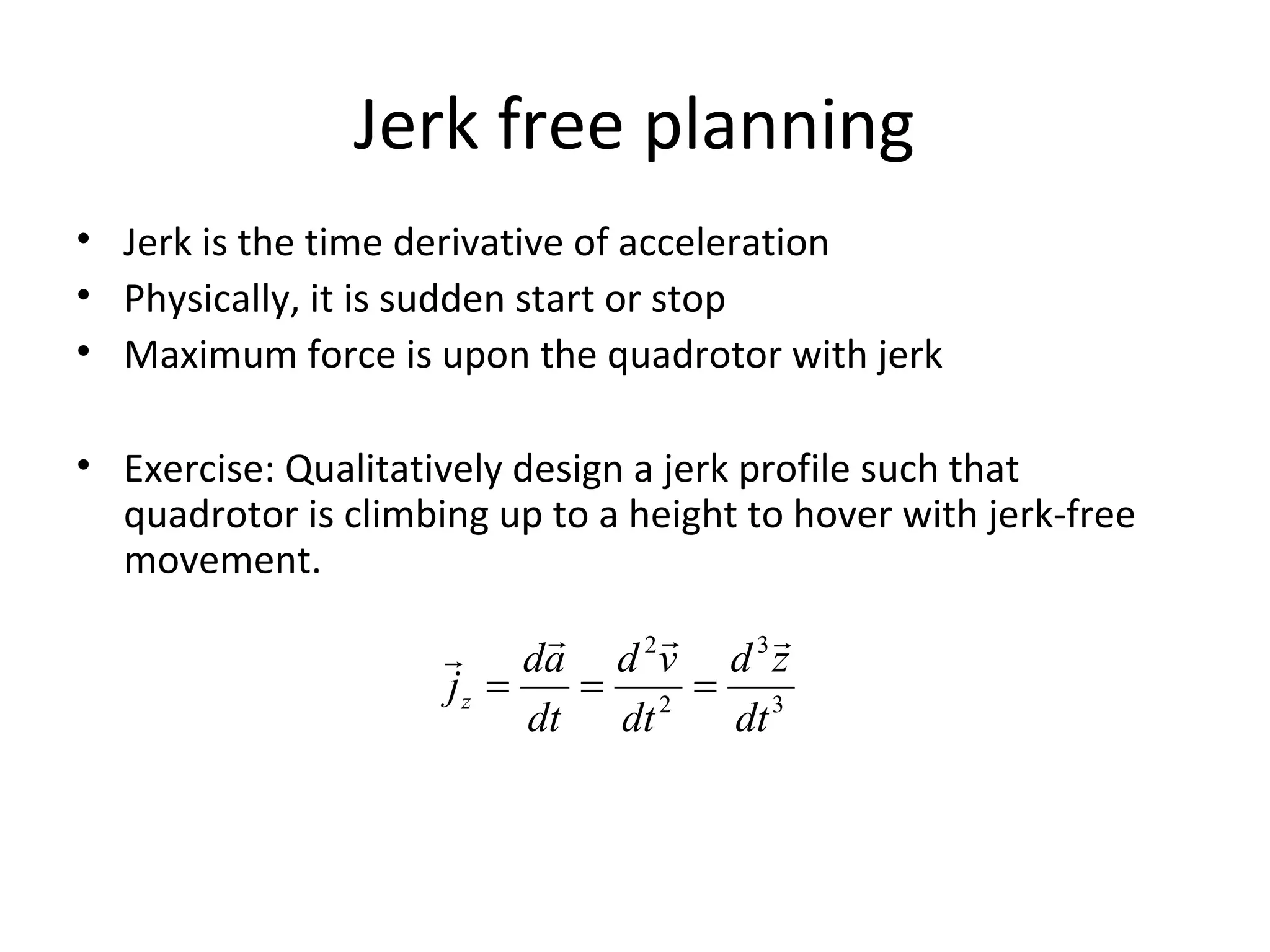 Jerk free planning
• Jerk is the time derivative of acceleration
• Physically, it is sudden start or stop
• Maximum force is upon the quadrotor with jerk
• Exercise: Qualitatively design a jerk profile such that
quadrotor is climbing up to a height to hover with jerk-free
movement.
3
3
2
2
dt
zd
dt
vd
dt
ad
jz

===
 