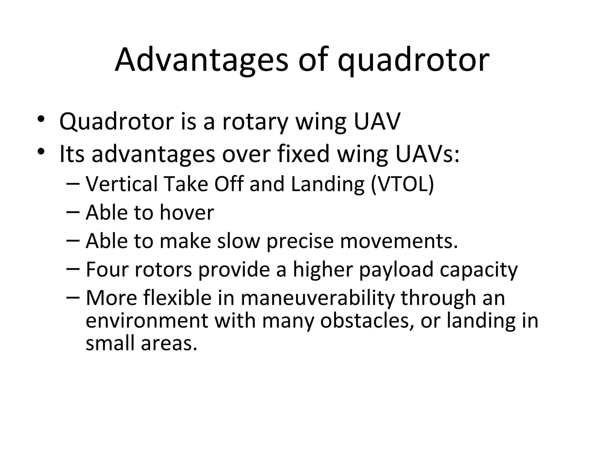 Advantages of quadrotor
• Quadrotor is a rotary wing UAV
• Its advantages over fixed wing UAVs:
– Vertical Take Off and Landing (VTOL)
– Able to hover
– Able to make slow precise movements.
– Four rotors provide a higher payload capacity
– More flexible in maneuverability through an
environment with many obstacles, or landing in
small areas.
 