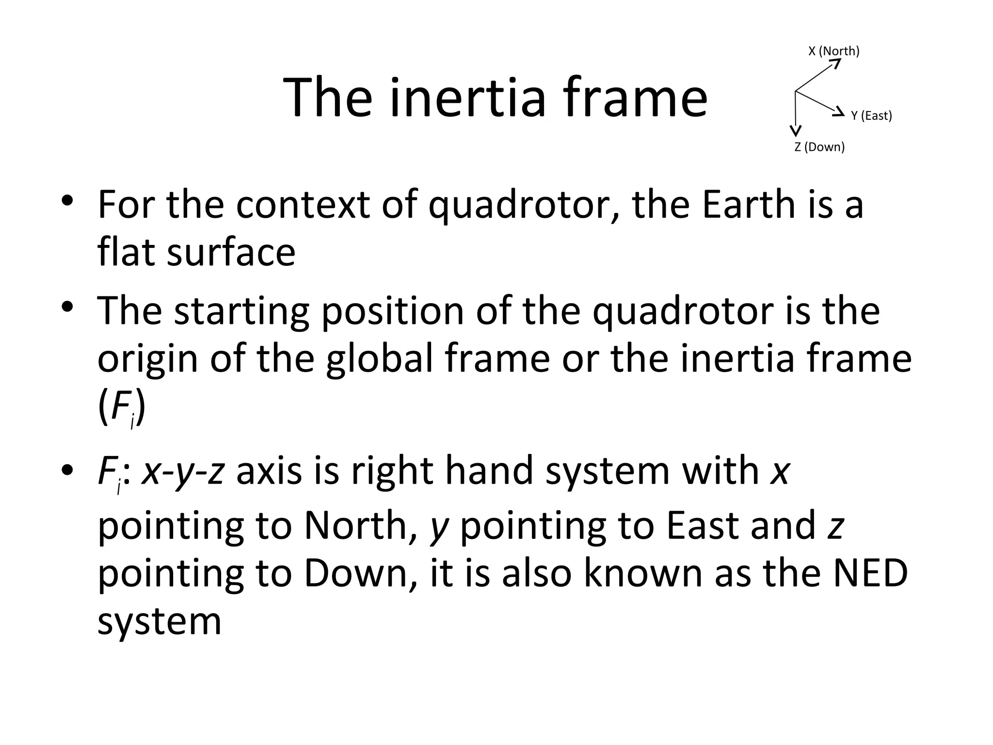 The inertia frame
• For the context of quadrotor, the Earth is a
flat surface
• The starting position of the quadrotor is the
origin of the global frame or the inertia frame
(Fi)
• Fi: x-y-z axis is right hand system with x
pointing to North, y pointing to East and z
pointing to Down, it is also known as the NED
system
X (North)
Y (East)
Z (Down)
 