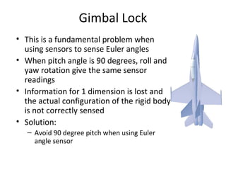 Gimbal Lock
• This is a fundamental problem when
using sensors to sense Euler angles
• When pitch angle is 90 degrees, roll and
yaw rotation give the same sensor
readings
• Information for 1 dimension is lost and
the actual configuration of the rigid body
is not correctly sensed
• Solution:
– Avoid 90 degree pitch when using Euler
angle sensor
 