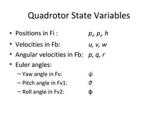 Quadrotor State Variables
• Positions in Fi : pn, pe, h
• Velocities in Fb: u, v, w
• Angular velocities in Fb: p, q, r
• Euler angles:
– Yaw angle in Fv: ψ
– Pitch angle in Fv1: θ
– Roll angle in Fv2: ϕ
 