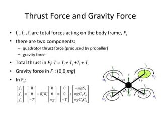 Thrust Force and Gravity Force
• fx , fy , fz are total forces acting on the body frame, Fb
• there are two components:
– quadrotor thrust force (produced by propeller)
– gravity force
• Total thrust in Fb: T = Tf + Tb +Tl + Tr
• Gravity force in Fi : (0,0,mg)
• In Fb:









 −
+










−
=










+










−
=










φθ
φθ
θ
CmgC
SmgC
mgS
Tmg
RR
Tf
f
f
v
i
b
v
z
y
x
0
0
0
0
0
0
 