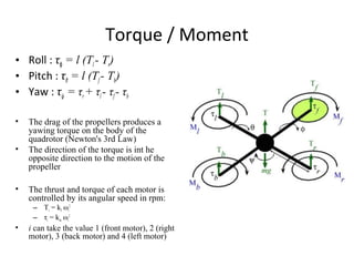 Torque / Moment
• Roll : τϕ = l (Tl - Tr)
• Pitch : τθ = l (Tf- Tb)
• Yaw : τψ = τr+ τl- τf- τb
• The drag of the propellers produces a
yawing torque on the body of the
quadrotor (Newton's 3rd Law)
• The direction of the torque is int he
opposite direction to the motion of the
propeller
• The thrust and torque of each motor is
controlled by its angular speed in rpm:
– Ti = kf ωi
2
– τi = km ωi
2
• i can take the value 1 (front motor), 2 (right
motor), 3 (back motor) and 4 (left motor)
 