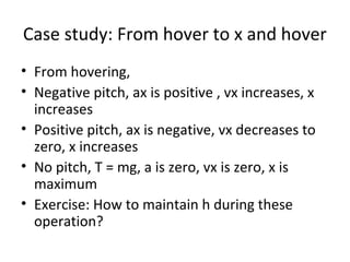 Case study: From hover to x and hover
• From hovering,
• Negative pitch, ax is positive , vx increases, x
increases
• Positive pitch, ax is negative, vx decreases to
zero, x increases
• No pitch, T = mg, a is zero, vx is zero, x is
maximum
• Exercise: How to maintain h during these
operation?
 