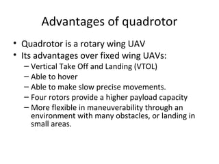 Advantages of quadrotor
• Quadrotor is a rotary wing UAV
• Its advantages over fixed wing UAVs:
– Vertical Take Off and Landing (VTOL)
– Able to hover
– Able to make slow precise movements.
– Four rotors provide a higher payload capacity
– More flexible in maneuverability through an
environment with many obstacles, or landing in
small areas.
 