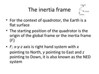 The inertia frame
• For the context of quadrotor, the Earth is a
flat surface
• The starting position of the quadrotor is the
origin of the global frame or the inertia frame
(Fi)
• Fi: x-y-z axis is right hand system with x
pointing to North, y pointing to East and z
pointing to Down, it is also known as the NED
system
X (North)
Y (East)
Z (Down)
 