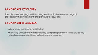 LANDSCAPE ECOLOGY
The science of studying and improving relationships between ecological
processes in the environment and particular ecosystems
LANDSCAPE PLANNING
 A branch of landscape architecture
 An activity concerned with reconciling competing land uses while protecting
natural processes, significant cultural, natural resources
 