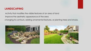 LANDSCAPING
Activity that modifies the visible features of an area of land
Improve the aesthetic appearance of the area
changing its contours, adding ornamental features, or planting trees and shrubs.
 