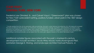 Frederick Law Olmsted, Sr., and Calvert Vaux’s “Greensward” plan was chosen
for New York’s precedent-setting, publicly funded, urban park in the 1857 design
competition.
“ Visually isolated from the city by perimeter walls and plantings, the park’s water features (including the city’s first reservoir) increased
the sense of distance from the edge. The intersection of grade-separated carriage, equestrian, and pedestrian circulation routes
prompted the building of numerous bridges, each unique. Designed to thwart class self-segregation, several of the most magnetic
landscapes were reachable only on foot. The formal Mall, its cathedral-like ambience created by quadruple rows of American elms
surrounding a central promenade, was set askew from the urban grid, aligned instead on the distant Belvedere Castle.”
Additional notable figures associated with the park’s nineteenth-century
development include architect Jacob Wrey Mould, horticulturist Ignatz Pilat,
sanitarian George E. Waring, and landscape architect Samuel Parsons, Jr.
CASE STUDY
CENTRAL PARK, NEW YORK
 