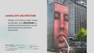 LANDSCAPE ARCHITECTURE
 Design of outdoor public areas,
landmarks, and structures to
achieve environmental, social-
behavioral and aesthetic
outcomes.
Crown Fountain is an interactive work of public art and video
sculpture featured in Chicago's Millennium Park, which is located in
the Loop community area. Designed by Catalan artist Jaume
Plensa and executed by Krueck and Sexton Architects, it opened in
July 2004. Wikipedia
 