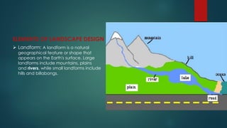 ELEMENTS OF LANDSCAPE DESIGN
 Landform: A landform is a natural
geographical feature or shape that
appears on the Earth's surface. Large
landforms include mountains, plains
and rivers, while small landforms include
hills and billabongs.
 