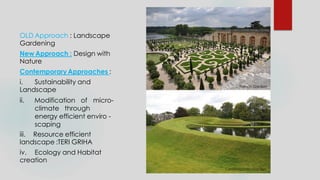 OLD Approach : Landscape
Gardening
New Approach : Design with
Nature
ContemporaryApproaches :
i. Sustainability and
Landscape
ii. Modification of micro-
climate through
energy efficient enviro -
scaping
iii. Resource efficient
landscape :TERI GRIHA
iv. Ecology and Habitat
creation
French Garden
Contemporary Garden
 