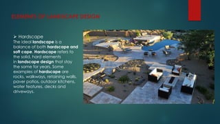 ELEMENTS OF LANDSCAPE DESIGN
 Hardscape
The ideal landscape is a
balance of both hardscape and
soft cape. Hardscape refers to
the solid, hard elements
in landscape design that stay
the same for years. Some
examples of hardscape are
rocks, walkways, retaining walls,
paver patios, outdoor kitchens,
water features, decks and
driveways.
 