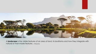 A landscape is the visible features of an area of land, its landforms and how they integrate with
natural or man-made features. ( Wikipedia)
 