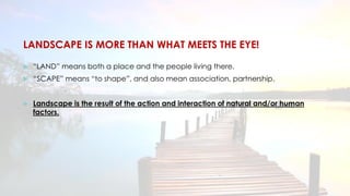 LANDSCAPE IS MORE THAN WHAT MEETS THE EYE!
 “LAND” means both a place and the people living there.
 “SCAPE” means “to shape”, and also mean association, partnership.
 Landscape is the result of the action and interaction of natural and/or human
factors.
 