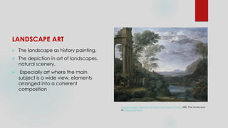 LANDSCAPE ART
 The landscape as history painting.
 The depiction in art of landscapes,
natural scenery.
 Especially art where the main
subject is a wide view, elements
arranged into a coherent
composition
Claude Lorrain, Ascanius Shooting the Stag of Sylvia, 1682. The landscape
as history painting.
 