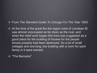 From The Standard Guide To Chicago For The Year 1893:
At the time of the great fire the region west of Larrabee St.
was almost unoccupied as far down as the river, and
when the relief work began this tract was suggested as a
good place for the building of houses for the people
whose property had been destroyed. So a lot of small
cottages and one long, low building with a room for each
family in it were erected.
"The Barracks"
 