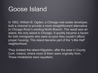 Goose Island
In 1853, William B. Ogden, a Chicago real estate developer,
built a channel to provide a more straightforward alternative
to Chicago River’s winding North Branch. The result was an
island, the only island in Chicago. It quickly became a haven
for Irish immigrants who were so poor they couldn’t afford
proper housing. This island became part of the “Little Hell”
neighborhood.
They dubbed the island Kilgubbin, after the area in County
Cork, Ireland, where most of them were originally from.
These inhabitants were squatters.
 