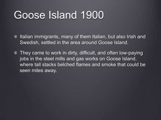 Goose Island 1900
Italian immigrants, many of them Italian, but also Irish and
Swedish, settled in the area around Goose Island.
They came to work in dirty, difficult, and often low-paying
jobs in the steel mills and gas works on Goose Island,
where tall stacks belched flames and smoke that could be
seen miles away.
 