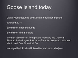 Goose Island today
Digital Manufacturing and Design Innovation Institute
awarded 2014
$70 million in federal funds
$16 million from the state
another $250 million from private industry, like General
Electric, Rolls-Royce, Procter & Gamble, Siemens, Lockheed
Martin and Dow Chemical Co.
managed by UI Labs (Universities and Industries)—a
 