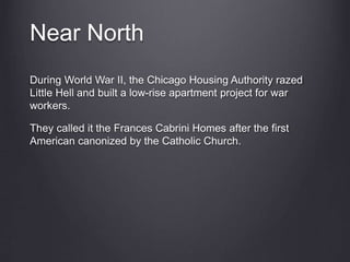 Near North
During World War II, the Chicago Housing Authority razed
Little Hell and built a low-rise apartment project for war
workers.
They called it the Frances Cabrini Homes after the first
American canonized by the Catholic Church.
 