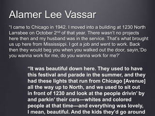 Alamer Lee Vassar
“I came to Chicago in 1942. I moved into a building at 1230 North
Larrabee on October 2nd of that year. There wasn’t no projects
here then and my husband was in the service. That’s what brought
us up here from Mississippi. I got a job and went to work. Back
then they would beg you when you walked out the door, sayin,’Do
you wanna work for me, do you wanna work for me?’
“It was beautiful down here. They used to have
this festival and parade in the summer, and they
had these lights that run from Chicago [Avenue]
all the way up to North, and we used to sit out
in front of 1230 and look at the people drivin’ by
and parkin’ their cars—whites and colored
people at that time—and everything was lovely,
I mean, beautiful. And the kids they’d go around
 