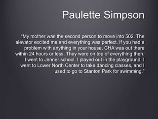 Paulette Simpson
“My mother was the second person to move into 502. The
elevator excited me and everything was perfect. If you had a
problem with anything in your house, CHA was out there
within 24 hours or less. They were on top of everything then.
I went to Jenner school. I played out in the playground. I
went to Lower North Center to take dancing classes, and I
used to go to Stanton Park for swimming.”
 