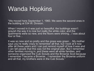 Wanda Hopkins
“We moved here September 1, 1960. We were the second ones in
the building at 534 W. Division.
When I moved in it was just so beautiful, the buildings wasn’t
grayish the way it is now but really the white color, and the
apartments were so new, and the floors were shining…I was about
four or five…
It was so new and so pretty and the grass was green….My mother
says you’re really crazy to remember all that, but I look at it now
after all these years and I can just remind myself of how it was and
I can tell people that this was not the original plan. But I remember
other families moving in, and these were all white families, and
someone organized the Cub Scouts and the Brownie Scot because
I remember I became a Brownie…I remember the Brownie uniform
and all that, my brothers were in the Cub Scouts.”
 