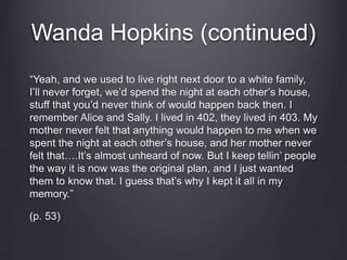 Wanda Hopkins (continued)
“Yeah, and we used to live right next door to a white family,
I’ll never forget, we’d spend the night at each other’s house,
stuff that you’d never think of would happen back then. I
remember Alice and Sally. I lived in 402, they lived in 403. My
mother never felt that anything would happen to me when we
spent the night at each other’s house, and her mother never
felt that….It’s almost unheard of now. But I keep tellin’ people
the way it is now was the original plan, and I just wanted
them to know that. I guess that’s why I kept it all in my
memory.”
(p. 53)
 