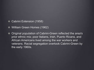 Cabrini Extension (1958)
William Green Homes (1962)
Original population of Cabrini-Green reflected the area's
prior ethnic mix; poor Italians, Irish, Puerto Ricans, and
African Americans lived among the war workers and
veterans. Racial segregation overtook Cabrini-Green by
the early 1960s.
 