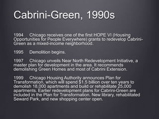 Cabrini-Green, 1990s
1994 Chicago receives one of the first HOPE VI (Housing
Opportunities for People Everywhere) grants to redevelop Cabrini-
Green as a mixed-income neighborhood.
1995 Demolition begins.
1997 Chicago unveils Near North Redevelopment Initiative, a
master plan for development in the area. It recommends
demolishing Green Homes and most of Cabrini Extension.
1999 Chicago Housing Authority announces Plan for
Transformation, which will spend $1.5 billion over ten years to
demolish 18,000 apartments and build or rehabilitate 25,000
apartments. Earlier redevelopment plans for Cabrini-Green are
included in the Plan for Transformation. New library, rehabilitated
Seward Park, and new shopping center open.
 