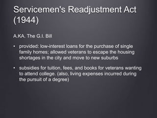Servicemen's Readjustment Act
(1944)
A.KA. The G.I. Bill
• provided: low-interest loans for the purchase of single
family homes; allowed veterans to escape the housing
shortages in the city and move to new suburbs
• subsidies for tuition, fees, and books for veterans wanting
to attend college. (also, living expenses incurred during
the pursuit of a degree)
 