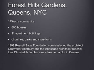 Forest Hills Gardens,
Queens, NYC
175-acre community
• 800 houses
• 11 apartment buildings
• churches, parks and storefronts
1909 Russell Sage Foundation commissioned the architect
Grosvenor Atterbury and the landscape architect Frederick
Law Olmsted Jr. to plan a new town on a plot in Queens.
 