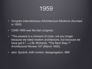 1959
• Congrès Internationaux d'Architecture Moderne (founded
in 1928)
• CIAM 1959 was the last congress
• "The present is a moment of crisis, not any longer
because we need modern architecture, but because we
have got it." —J.M. Richards, "The Next Step,?"
Architectural Review 107 (March 1950).
• also: Sputnik, birth control, desegregation, IBM
 