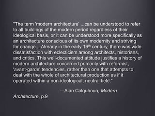 "The term 'modern architecture' ...can be understood to refer
to all buildings of the modern period regardless of their
ideological basis, or it can be understood more specifically as
an architecture conscious of its own modernity and striving
for change....Already in the early 19th century, there was wide
dissatisfaction with eclecticism among architects, historians,
and critics. This well-documented attitude justifies a history of
modern architecture concerned primarily with reformist,
'avant-garde' tendencies, rather than one that attempts to
deal with the whole of architectural production as if it
operated within a non-ideological, neutral field."
—Alan Colquhoun, Modern
Architecture, p.9
 