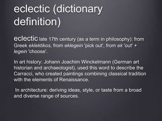 eclectic (dictionary
definition)
eclectic late 17th century (as a term in philosophy): from
Greek eklektikos, from eklegein 'pick out', from ek 'out' +
legein 'choose'.
In art history: Johann Joachim Winckelmann (German art
historian and archaeologist), used this word to describe the
Carracci, who created paintings combining classical tradition
with the elements of Renaissance.
In architecture: deriving ideas, style, or taste from a broad
and diverse range of sources.
 
