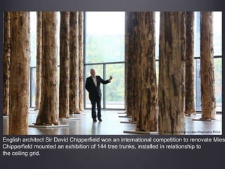 English architect Sir David Chipperfield won an international competition to renovate Mies
Chipperfield mounted an exhibition of 144 tree trunks, installed in relationship to
the ceiling grid.
 