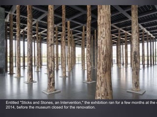 Entitled "Sticks and Stones, an Intervention," the exhibition ran for a few months at the e
2014, before the museum closed for the renovation.
 