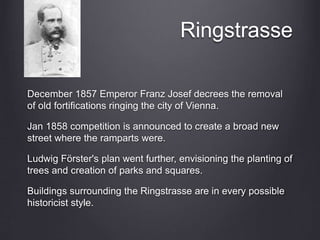 Ringstrasse
December 1857 Emperor Franz Josef decrees the removal
of old fortifications ringing the city of Vienna.
Jan 1858 competition is announced to create a broad new
street where the ramparts were.
Ludwig Förster's plan went further, envisioning the planting of
trees and creation of parks and squares.
Buildings surrounding the Ringstrasse are in every possible
historicist style.
 