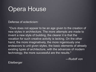 Opera House
Defense of eclecticism:
"Ours does not appear to be an age given to the creation of
new styles in architecture. The more attempts are made to
invent a new style of building, the clearer it is that the
vocation for such creative activity is lacking. On the other
hand, the more imaginatively, the more ingeniously one
endeavors to unit given styles, the basic elements of already
existing types of architecture, with the advances of modern
technology, the more successful are the results."
—Rudolf von
Eitelberger
 