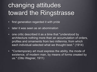 changing attitudes
toward the Ringstrasse
• first generation regarded it with pride
• later it was seen as an abomination
• one critic described it as a time that "understood by
architecture nothing more than an accumulation of orders,
profiles and ornaments from two millennia, from which
each individual selected what we thought best." (1914)
• "Contemporary art must express the ability, the mode of
existence, of modern man, by means of forms created by
us." (Otto Wagner, 1911)
 
