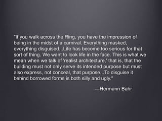 "If you walk across the Ring, you have the impression of
being in the midst of a carnival. Everything masked,
everything disguised...Life has become too serious for that
sort of thing. We want to look life in the face. This is what we
mean when we talk of 'realist architecture,' that is, that the
building must not only serve its intended purpose but must
also express, not conceal, that purpose...To disguise it
behind borrowed forms is both silly and ugly."
—Hermann Bahr
 