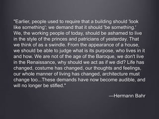 "Earlier, people used to require that a building should 'look
like something'; we demand that it should 'be something.'
We, the working people of today, should be ashamed to live
in the style of the princes and patricians of yesterday. That
we think of as a swindle. From the appearance of a house,
we should be able to judge what is its purpose, who lives in it
and how. We are not of the age of the Baroque, we don't live
in the Renaissance, why should we act as if we did? Life has
changed, costume has changed, our thoughts and feelings,
our whole manner of living has changed, architecture must
change too...These demands have now become audible, and
will no longer be stifled."
—Hermann Bahr
 