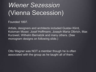 Wiener Sezession
(Vienna Secession)
Founded 1897.
Artists, designers and architects included Gustav Klimt,
Koloman Moser, Josef Hoffmann, Joseph Maria Olbrich, Max
Kurzweil, Wilhelm Bernatzik and many others. (See
monogram designs on following slide.)
Otto Wagner was NOT a member though he is often
associated with the group as he taught all of them.
 