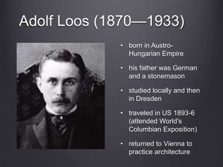 Adolf Loos (1870—1933)
• born in Austro-
Hungarian Empire
• his father was German
and a stonemason
• studied locally and then
in Dresden
• traveled in US 1893-6
(attended World's
Columbian Exposition)
• returned to Vienna to
practice architecture
 