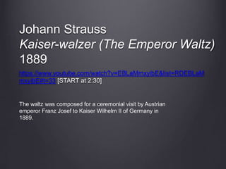 Johann Strauss
Kaiser-walzer (The Emperor Waltz)
1889
https://www.youtube.com/watch?v=EBLaMmxyibE&list=RDEBLaM
mxyibE#t=33 [START at 2:30]
The waltz was composed for a ceremonial visit by Austrian
emperor Franz Josef to Kaiser Wilhelm II of Germany in
1889.
 